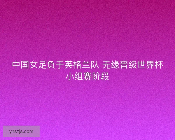中国女足负于英格兰队 无缘晋级世界杯小组赛阶段 中国女足负于英格兰队 无缘晋级世界杯小组赛阶段