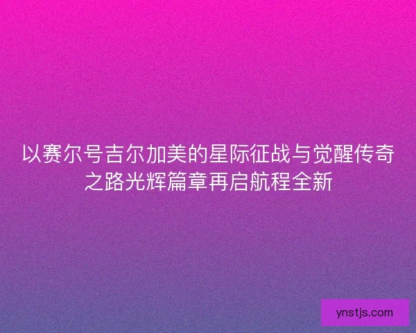 以赛尔号吉尔加美的星际征战与觉醒传奇之路光辉篇章再启航程全新