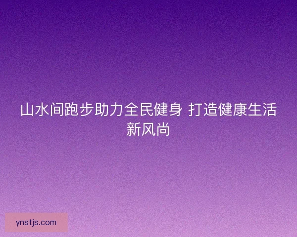 山水间跑步助力全民健身 打造健康生活新风尚