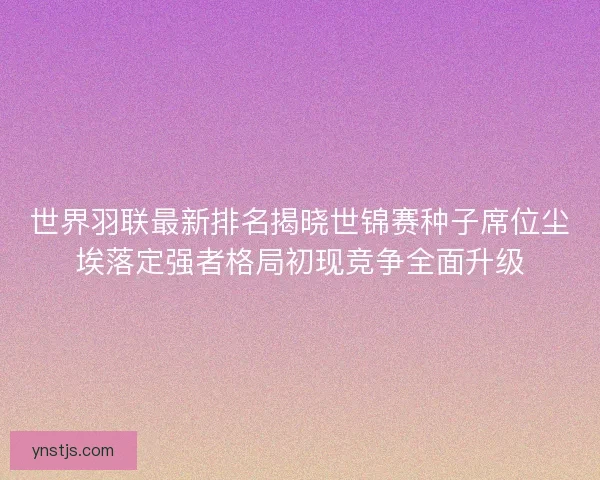 世界羽联最新排名揭晓世锦赛种子席位尘埃落定强者格局初现竞争全面升级