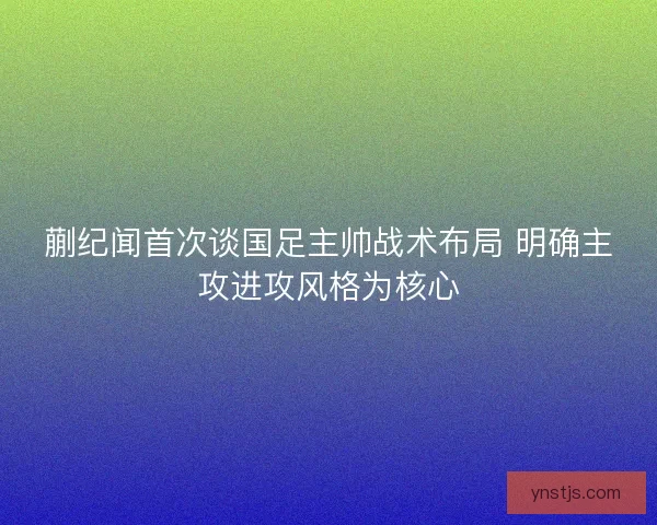 蒯纪闻首次谈国足主帅战术布局 明确主攻进攻风格为核心