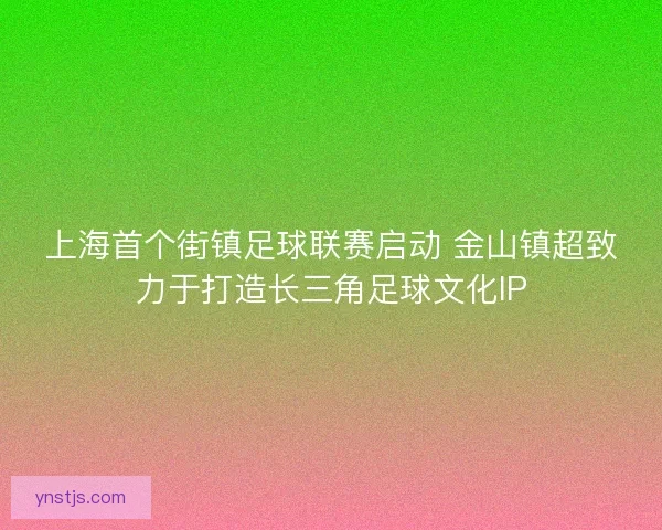 上海首个街镇足球联赛启动 金山镇超致力于打造长三角足球文化IP 上海首个街镇足球联赛启动 金山镇超致力于打造长三角足球文化IP