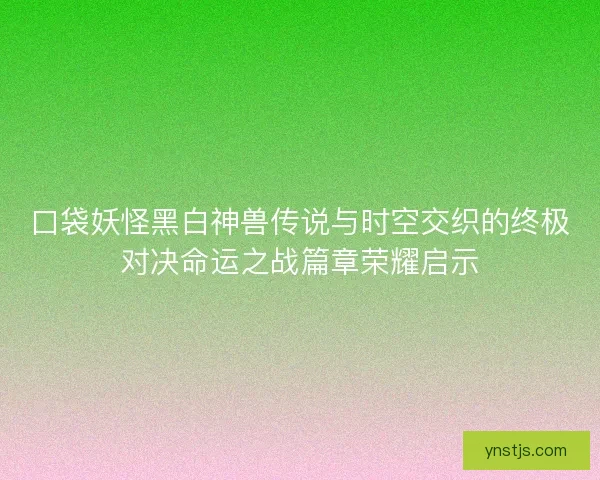 口袋妖怪黑白神兽传说与时空交织的终极对决命运之战篇章荣耀启示 口袋妖怪黑白神兽传说与时空交织的终极对决命运之战篇章荣耀启示