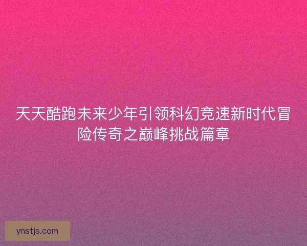 天天酷跑未来少年引领科幻竞速新时代冒险传奇之巅峰挑战篇章 天天酷跑未来少年引领科幻竞速新时代冒险传奇之巅峰挑战篇章