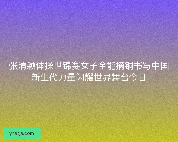 张清颖体操世锦赛女子全能摘铜书写中国新生代力量闪耀世界舞台今日 张清颖体操世锦赛女子全能摘铜书写中国新生代力量闪耀世界舞台今日