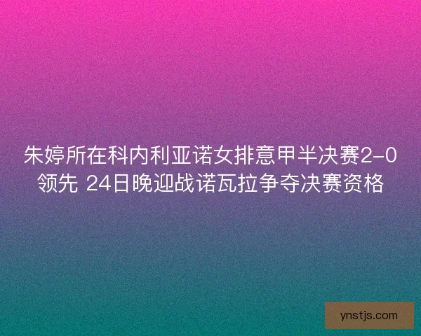朱婷所在科内利亚诺女排意甲半决赛2-0领先 24日晚迎战诺瓦拉争夺决赛资格 朱婷所在科内利亚诺女排意甲半决赛2-0领先 24日晚迎战诺瓦拉争夺决赛资格