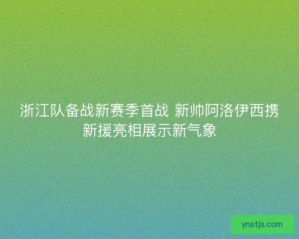 浙江队备战新赛季首战 新帅阿洛伊西携新援亮相展示新气象 浙江队备战新赛季首战 新帅阿洛伊西携新援亮相展示新气象