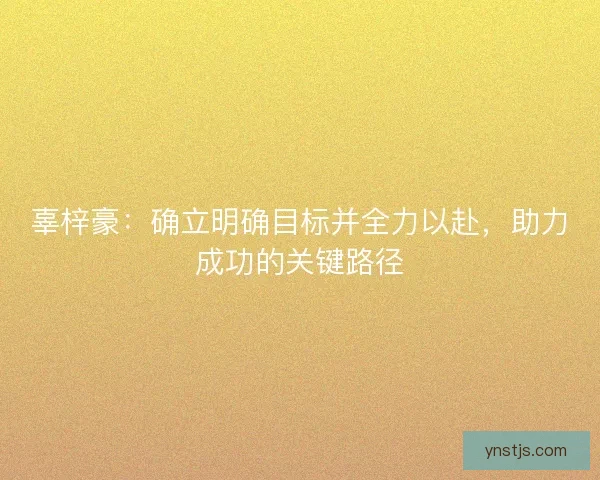 辜梓豪:确立明确目标并全力以赴,助力成功的关键路径 辜梓豪:确立明确目标并全力以赴,助力成功的关键路径
