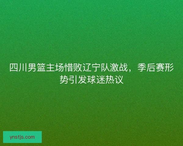 四川男篮主场惜败辽宁队激战，季后赛形势引发球迷热议