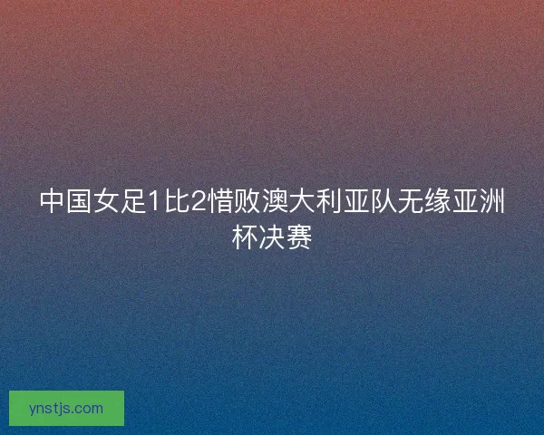 中国女足1比2惜败澳大利亚队无缘亚洲杯决赛 中国女足1比2惜败澳大利亚队无缘亚洲杯决赛