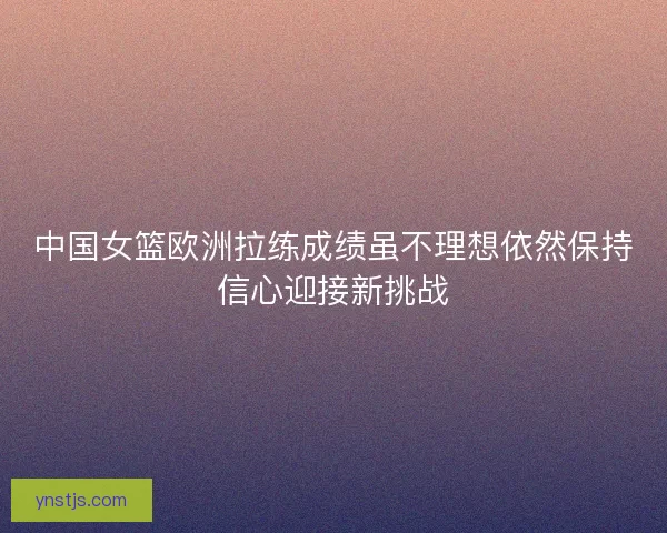 中国女篮欧洲拉练成绩虽不理想依然保持信心迎接新挑战 中国女篮欧洲拉练成绩虽不理想依然保持信心迎接新挑战