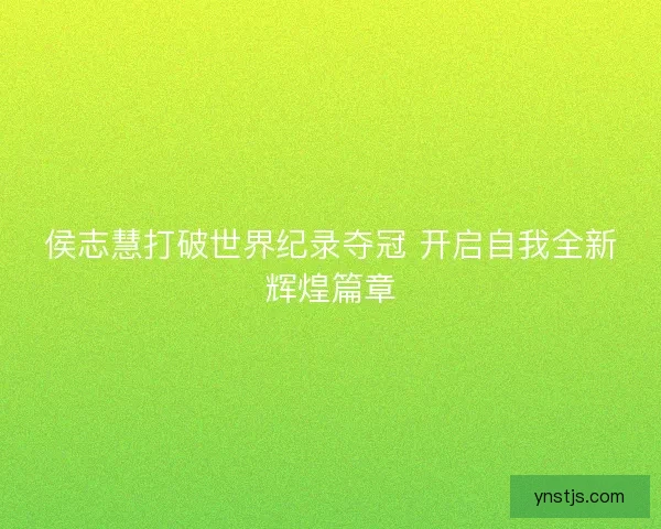 侯志慧打破世界纪录夺冠 开启自我全新辉煌篇章 侯志慧打破世界纪录夺冠 开启自我全新辉煌篇章