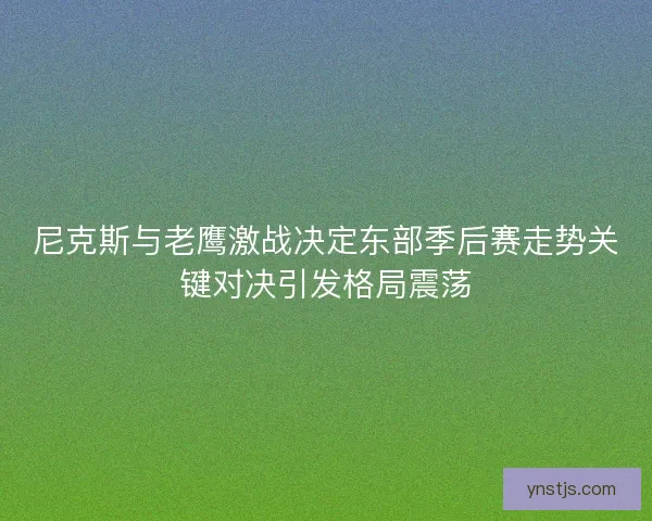 尼克斯与老鹰激战决定东部季后赛走势关键对决引发格局震荡 尼克斯与老鹰激战决定东部季后赛走势关键对决引发格局震荡
