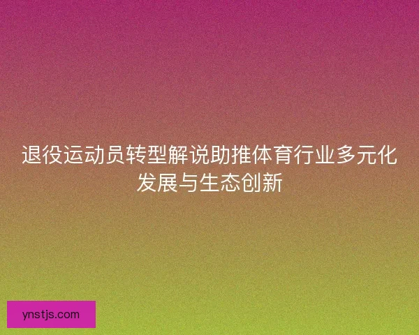 退役运动员转型解说助推体育行业多元化发展与生态创新 退役运动员转型解说助推体育行业多元化发展与生态创新