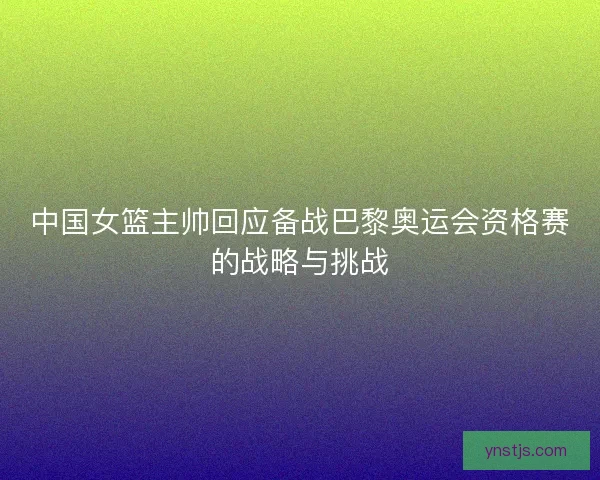 中国女篮主帅回应备战巴黎奥运会资格赛的战略与挑战 中国女篮主帅回应备战巴黎奥运会资格赛的战略与挑战