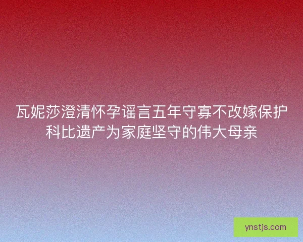 瓦妮莎澄清怀孕谣言五年守寡不改嫁保护科比遗产为家庭坚守的伟大母亲 瓦妮莎澄清怀孕谣言五年守寡不改嫁保护科比遗产为家庭坚守的伟大母亲
