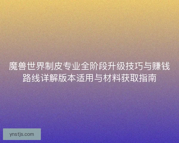 魔兽世界制皮专业全阶段升级技巧与赚钱路线详解版本适用与材料获取指南 魔兽世界制皮专业全阶段升级技巧与赚钱路线详解版本适用与材料获取指南