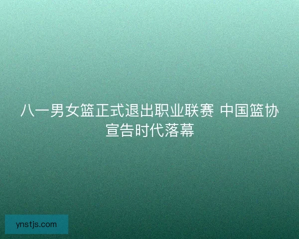 八一男女篮正式退出职业联赛 中国篮协宣告时代落幕 八一男女篮正式退出职业联赛 中国篮协宣告时代落幕
