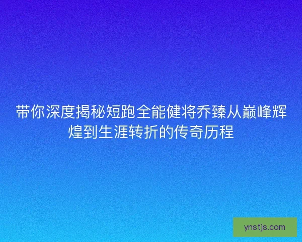 带你深度揭秘短跑全能健将乔臻从巅峰辉煌到生涯转折的传奇历程 带你深度揭秘短跑全能健将乔臻从巅峰辉煌到生涯转折的传奇历程